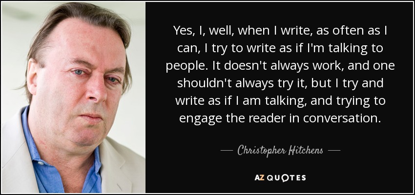 Yes, I, well, when I write, as often as I can, I try to write as if I'm talking to people. It doesn't always work, and one shouldn't always try it, but I try and write as if I am talking, and trying to engage the reader in conversation. - Christopher Hitchens