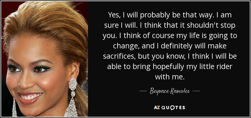 Yes, I will probably be that way. I am sure I will. I think that it shouldn't stop you. I think of course my life is going to change, and I definitely will make sacrifices, but you know, I think I will be able to bring hopefully my little rider with me. - Beyonce Knowles