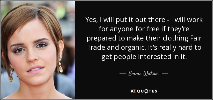 Yes, I will put it out there - I will work for anyone for free if they're prepared to make their clothing Fair Trade and organic. It's really hard to get people interested in it. - Emma Watson