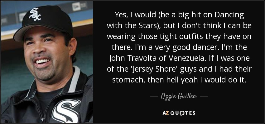 Yes, I would (be a big hit on Dancing with the Stars), but I don't think I can be wearing those tight outfits they have on there. I'm a very good dancer. I'm the John Travolta of Venezuela. If I was one of the 'Jersey Shore' guys and I had their stomach, then hell yeah I would do it. - Ozzie Guillen