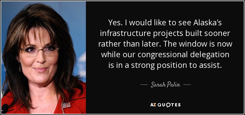 Yes. I would like to see Alaska's infrastructure projects built sooner rather than later. The window is now while our congressional delegation is in a strong position to assist. - Sarah Palin