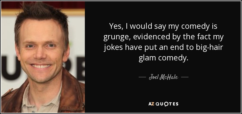 Yes, I would say my comedy is grunge, evidenced by the fact my jokes have put an end to big-hair glam comedy. - Joel McHale