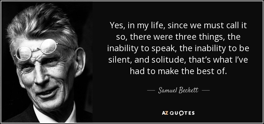 Yes, in my life, since we must call it so, there were three things, the inability to speak, the inability to be silent, and solitude, that’s what I’ve had to make the best of. - Samuel Beckett