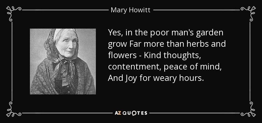 Yes, in the poor man's garden grow Far more than herbs and flowers - Kind thoughts, contentment, peace of mind, And Joy for weary hours. - Mary Howitt