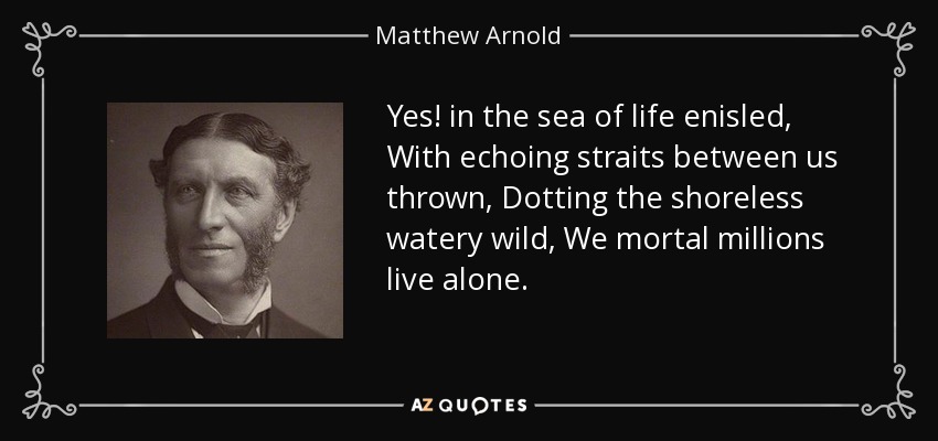 Yes! in the sea of life enisled, With echoing straits between us thrown, Dotting the shoreless watery wild, We mortal millions live alone. - Matthew Arnold