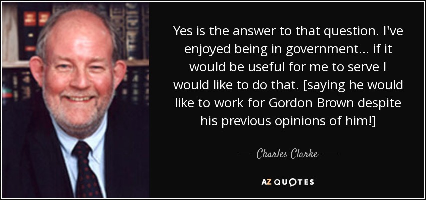 Yes is the answer to that question. I've enjoyed being in government... if it would be useful for me to serve I would like to do that. [saying he would like to work for Gordon Brown despite his previous opinions of him!] - Charles Clarke