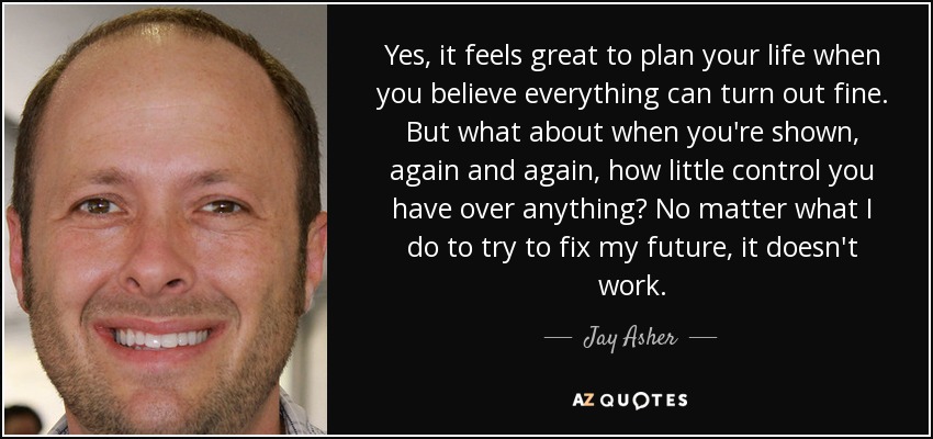 Yes, it feels great to plan your life when you believe everything can turn out fine. But what about when you're shown, again and again, how little control you have over anything? No matter what I do to try to fix my future, it doesn't work. - Jay Asher