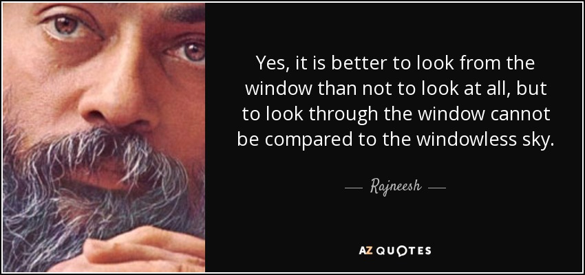 Yes, it is better to look from the window than not to look at all, but to look through the window cannot be compared to the windowless sky. - Rajneesh