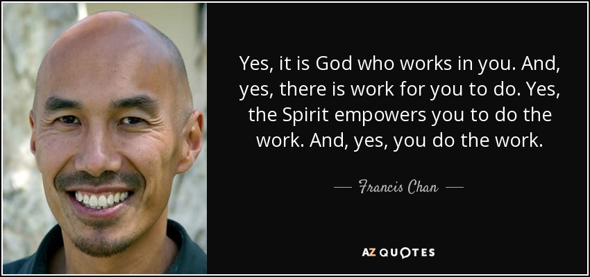 Yes, it is God who works in you. And, yes, there is work for you to do. Yes, the Spirit empowers you to do the work. And, yes, you do the work. - Francis Chan