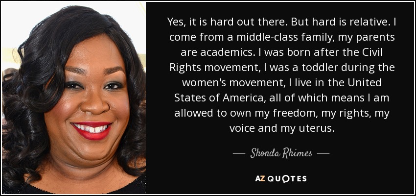 Yes, it is hard out there. But hard is relative. I come from a middle-class family, my parents are academics. I was born after the Civil Rights movement, I was a toddler during the women's movement, I live in the United States of America, all of which means I am allowed to own my freedom, my rights, my voice and my uterus. - Shonda Rhimes