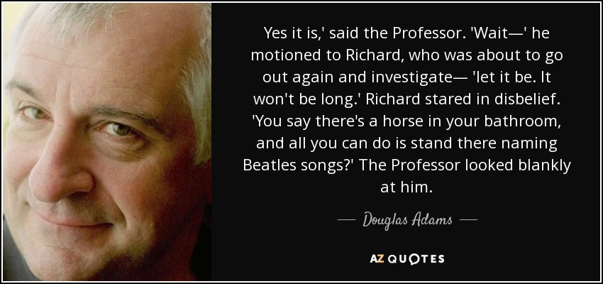 Yes it is,' said the Professor. 'Wait—' he motioned to Richard, who was about to go out again and investigate— 'let it be. It won't be long.' Richard stared in disbelief. 'You say there's a horse in your bathroom, and all you can do is stand there naming Beatles songs?' The Professor looked blankly at him. - Douglas Adams