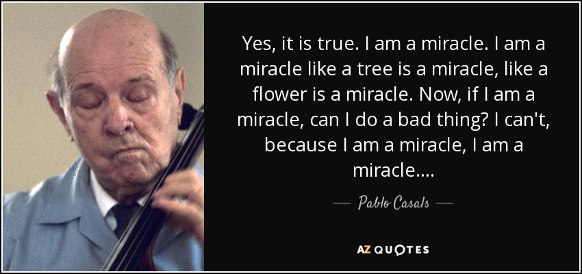 Yes, it is true. I am a miracle. I am a miracle like a tree is a miracle, like a flower is a miracle. Now, if I am a miracle, can I do a bad thing? I can't, because I am a miracle, I am a miracle. . . . - Pablo Casals