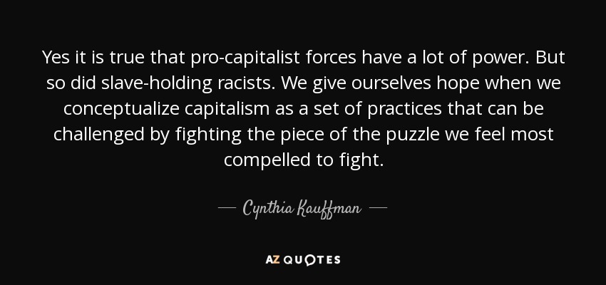Yes it is true that pro-capitalist forces have a lot of power. But so did slave-holding racists. We give ourselves hope when we conceptualize capitalism as a set of practices that can be challenged by fighting the piece of the puzzle we feel most compelled to fight. - Cynthia Kauffman