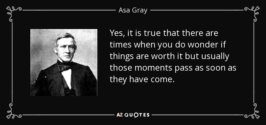 Yes, it is true that there are times when you do wonder if things are worth it but usually those moments pass as soon as they have come. - Asa Gray