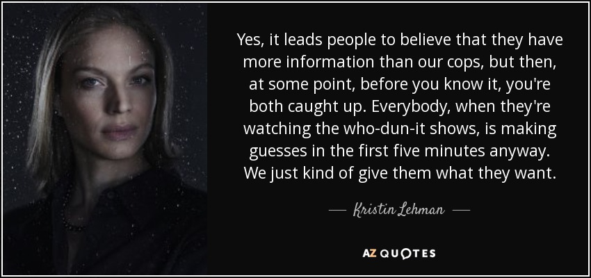 Yes, it leads people to believe that they have more information than our cops, but then, at some point, before you know it, you're both caught up. Everybody, when they're watching the who-dun-it shows, is making guesses in the first five minutes anyway. We just kind of give them what they want. - Kristin Lehman