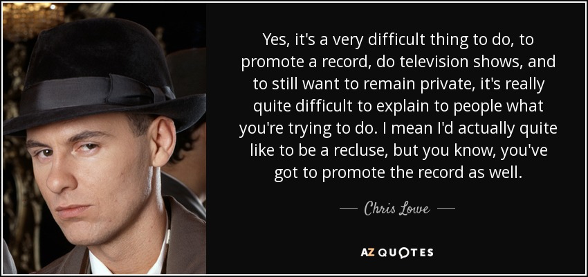 Yes, it's a very difficult thing to do, to promote a record, do television shows, and to still want to remain private, it's really quite difficult to explain to people what you're trying to do. I mean I'd actually quite like to be a recluse, but you know, you've got to promote the record as well. - Chris Lowe