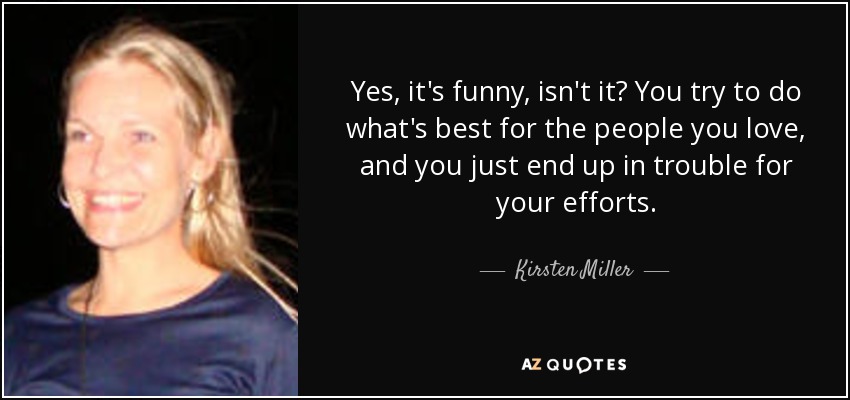 Yes, it's funny, isn't it? You try to do what's best for the people you love, and you just end up in trouble for your efforts. - Kirsten Miller