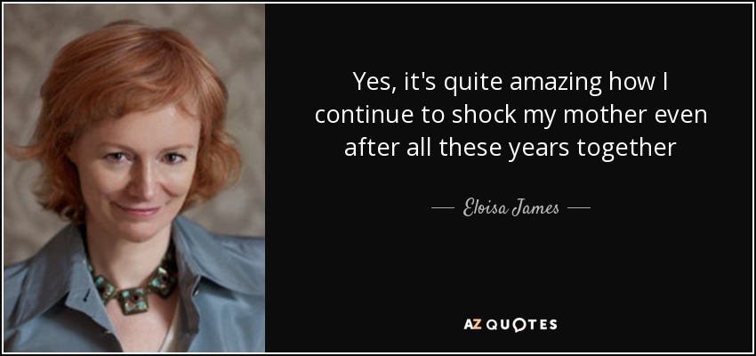 Yes, it's quite amazing how I continue to shock my mother even after all these years together - Eloisa James
