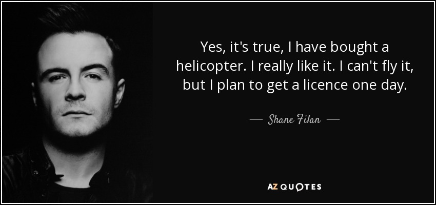 Yes, it's true, I have bought a helicopter. I really like it. I can't fly it, but I plan to get a licence one day. - Shane Filan