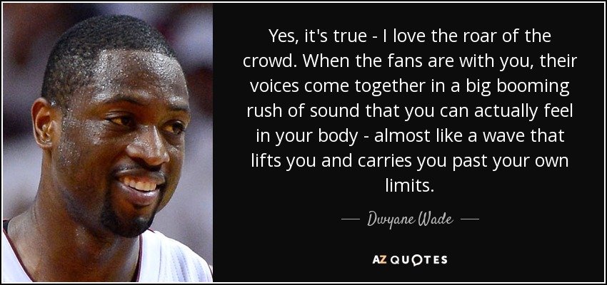 Yes, it's true - I love the roar of the crowd. When the fans are with you, their voices come together in a big booming rush of sound that you can actually feel in your body - almost like a wave that lifts you and carries you past your own limits. - Dwyane Wade