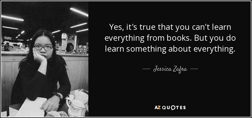 Yes, it's true that you can't learn everything from books. But you do learn something about everything. - Jessica Zafra