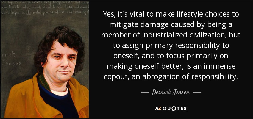 Yes, it's vital to make lifestyle choices to mitigate damage caused by being a member of industrialized civilization, but to assign primary responsibility to oneself, and to focus primarily on making oneself better, is an immense copout, an abrogation of responsibility. - Derrick Jensen