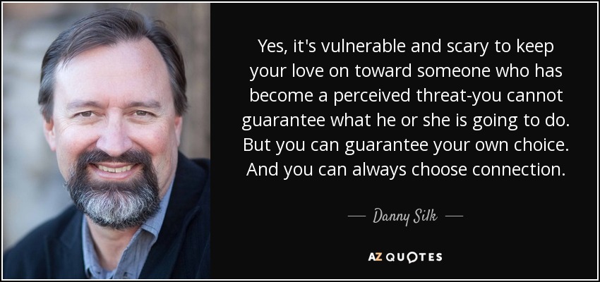 Yes, it's vulnerable and scary to keep your love on toward someone who has become a perceived threat-you cannot guarantee what he or she is going to do. But you can guarantee your own choice. And you can always choose connection. - Danny Silk
