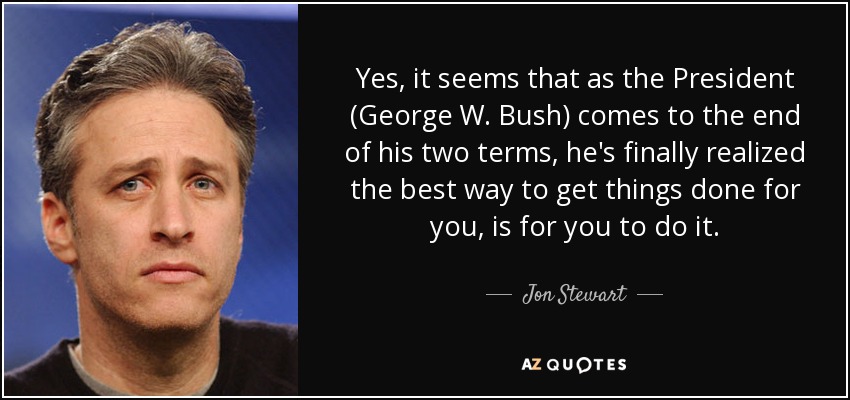 Yes, it seems that as the President (George W. Bush) comes to the end of his two terms, he's finally realized the best way to get things done for you, is for you to do it. - Jon Stewart