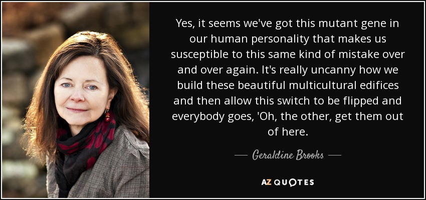 Yes, it seems we've got this mutant gene in our human personality that makes us susceptible to this same kind of mistake over and over again. It's really uncanny how we build these beautiful multicultural edifices and then allow this switch to be flipped and everybody goes, 'Oh, the other, get them out of here. - Geraldine Brooks