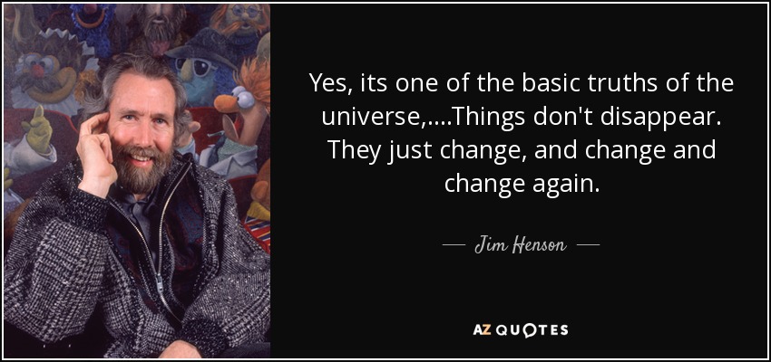 Yes, its one of the basic truths of the universe,....Things don't disappear. They just change, and change and change again. - Jim Henson