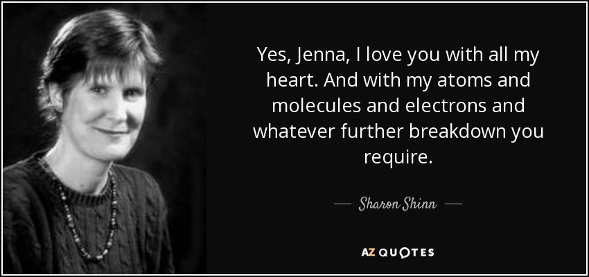Yes, Jenna, I love you with all my heart. And with my atoms and molecules and electrons and whatever further breakdown you require. - Sharon Shinn