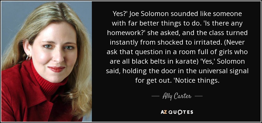 Yes?' Joe Solomon sounded like someone with far better things to do. 'Is there any homework?' she asked, and the class turned instantly from shocked to irritated. (Never ask that question in a room full of girls who are all black belts in karate) 'Yes,' Solomon said, holding the door in the universal signal for get out. 'Notice things. - Ally Carter