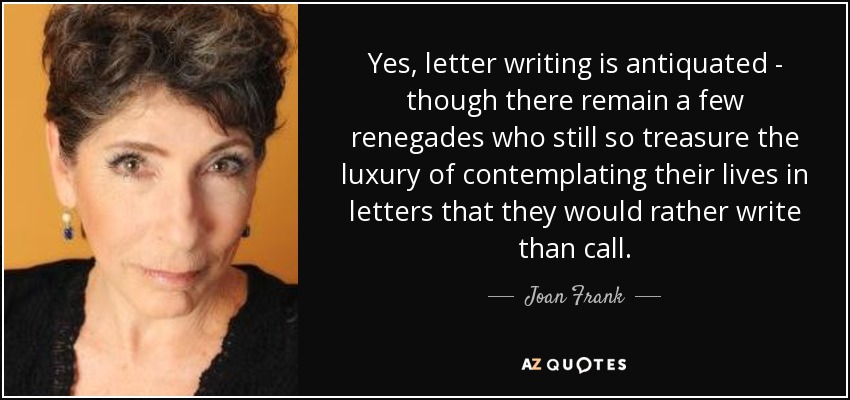 Yes, letter writing is antiquated - though there remain a few renegades who still so treasure the luxury of contemplating their lives in letters that they would rather write than call. - Joan Frank