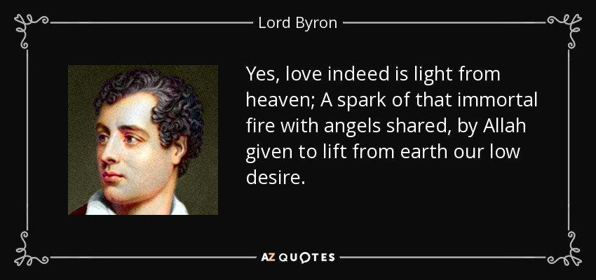Yes, love indeed is light from heaven; A spark of that immortal fire with angels shared, by Allah given to lift from earth our low desire. - Lord Byron