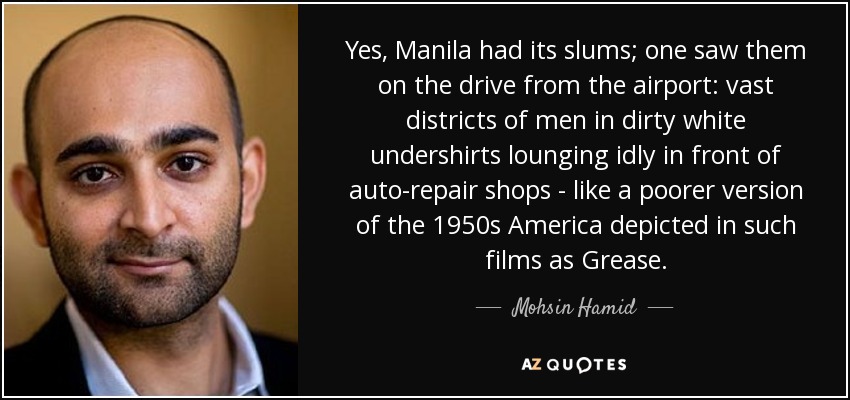 Yes, Manila had its slums; one saw them on the drive from the airport: vast districts of men in dirty white undershirts lounging idly in front of auto-repair shops - like a poorer version of the 1950s America depicted in such films as Grease. - Mohsin Hamid