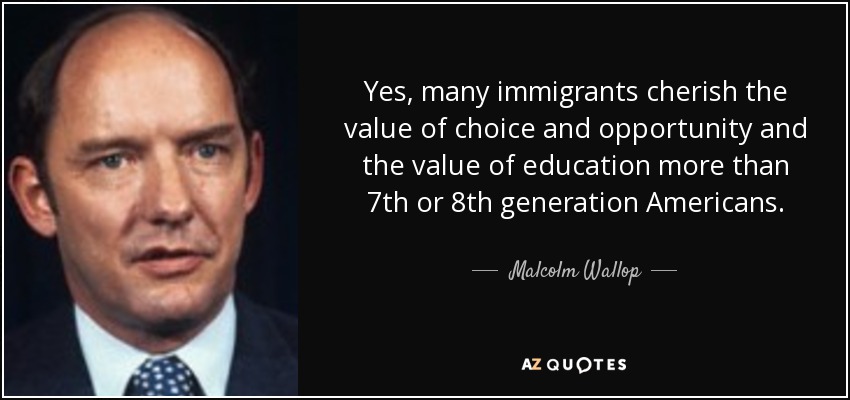 Yes, many immigrants cherish the value of choice and opportunity and the value of education more than 7th or 8th generation Americans. - Malcolm Wallop