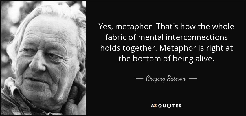 Yes, metaphor. That's how the whole fabric of mental interconnections holds together. Metaphor is right at the bottom of being alive. - Gregory Bateson