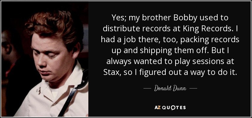 Yes; my brother Bobby used to distribute records at King Records. I had a job there, too, packing records up and shipping them off. But I always wanted to play sessions at Stax, so I figured out a way to do it. - Donald Dunn