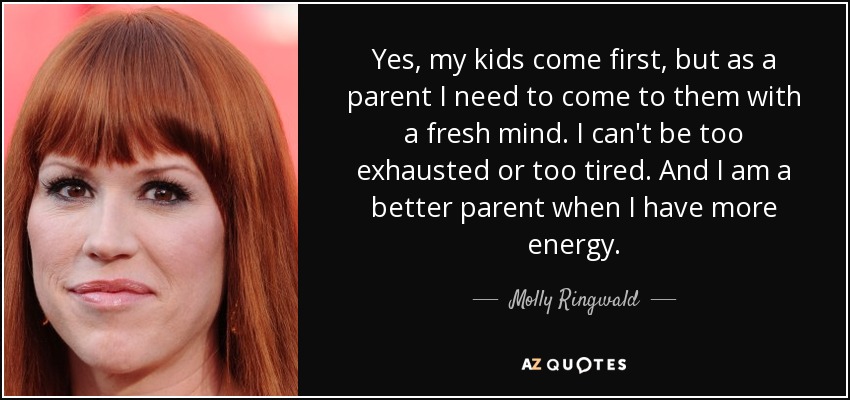 Yes, my kids come first, but as a parent I need to come to them with a fresh mind. I can't be too exhausted or too tired. And I am a better parent when I have more energy. - Molly Ringwald