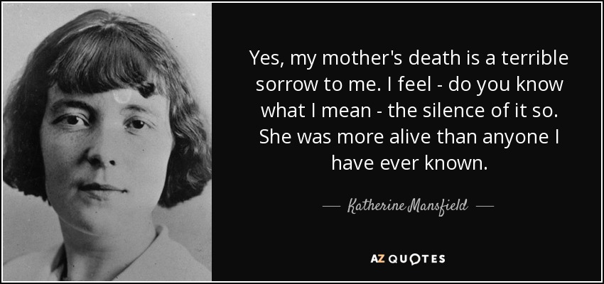 Yes, my mother's death is a terrible sorrow to me. I feel - do you know what I mean - the silence of it so. She was more alive than anyone I have ever known. - Katherine Mansfield