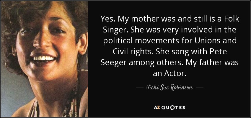 Yes. My mother was and still is a Folk Singer. She was very involved in the political movements for Unions and Civil rights. She sang with Pete Seeger among others. My father was an Actor. - Vicki Sue Robinson