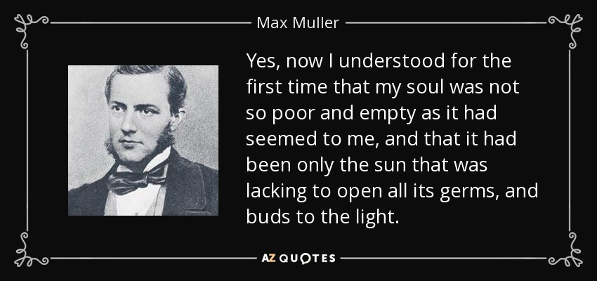 Yes, now I understood for the first time that my soul was not so poor and empty as it had seemed to me, and that it had been only the sun that was lacking to open all its germs, and buds to the light. - Max Muller