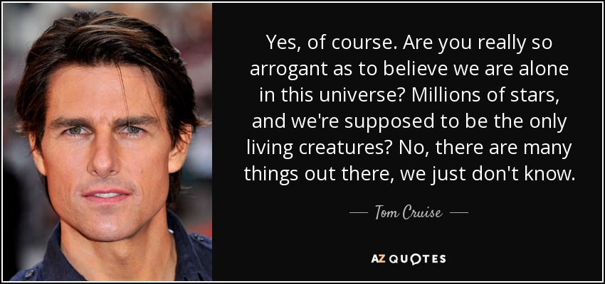 Yes, of course. Are you really so arrogant as to believe we are alone in this universe? Millions of stars, and we're supposed to be the only living creatures? No, there are many things out there, we just don't know. - Tom Cruise