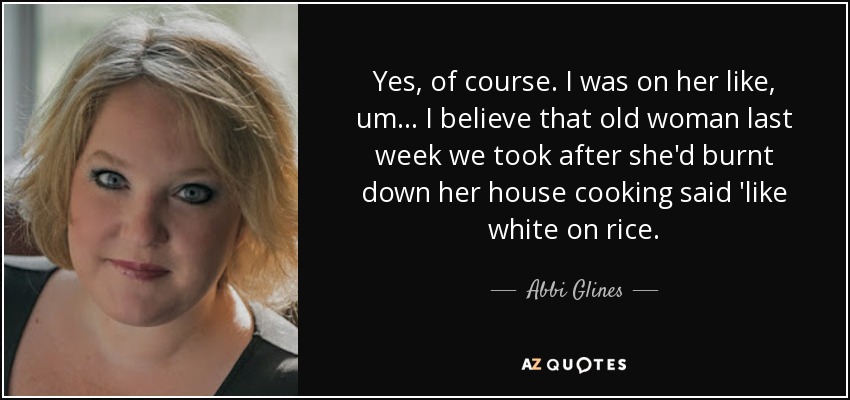 Yes, of course. I was on her like, um... I believe that old woman last week we took after she'd burnt down her house cooking said 'like white on rice. - Abbi Glines