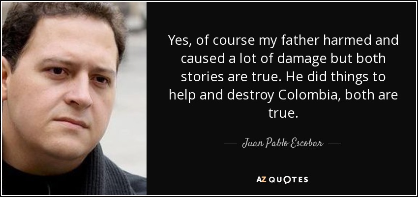 Yes, of course my father harmed and caused a lot of damage but both stories are true. He did things to help and destroy Colombia, both are true. - Juan Pablo Escobar