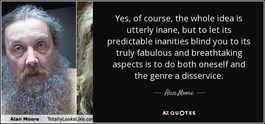 Yes, of course, the whole idea is utterly inane, but to let its predictable inanities blind you to its truly fabulous and breathtaking aspects is to do both oneself and the genre a disservice. - Alan Moore