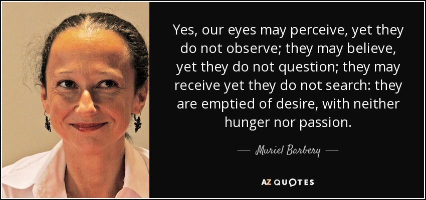 Yes, our eyes may perceive, yet they do not observe; they may believe, yet they do not question; they may receive yet they do not search: they are emptied of desire, with neither hunger nor passion. - Muriel Barbery
