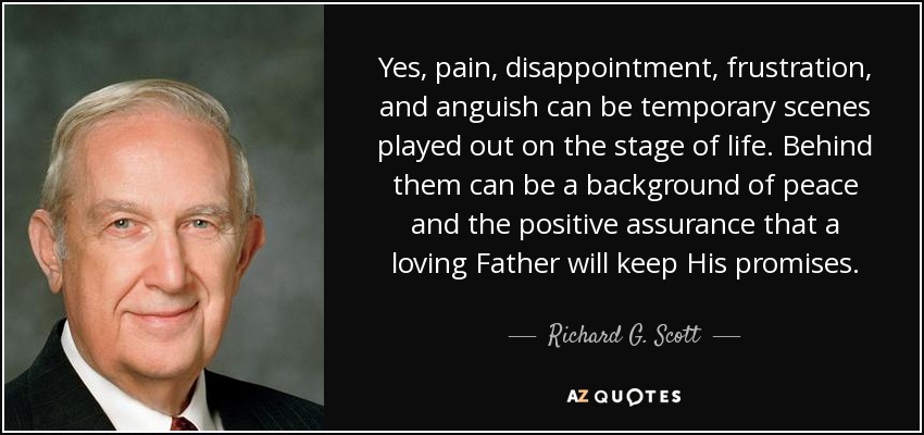 Yes, pain, disappointment, frustration, and anguish can be temporary scenes played out on the stage of life. Behind them can be a background of peace and the positive assurance that a loving Father will keep His promises. - Richard G. Scott