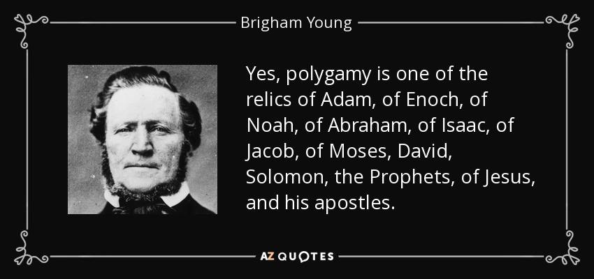 Yes, polygamy is one of the relics of Adam, of Enoch, of Noah, of Abraham, of Isaac, of Jacob, of Moses, David, Solomon, the Prophets, of Jesus, and his apostles. - Brigham Young