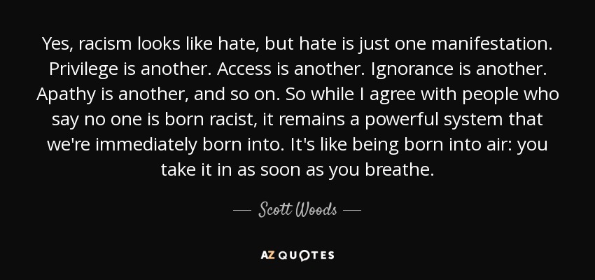 Yes, racism looks like hate, but hate is just one manifestation. Privilege is another. Access is another. Ignorance is another. Apathy is another, and so on. So while I agree with people who say no one is born racist, it remains a powerful system that we're immediately born into. It's like being born into air: you take it in as soon as you breathe. - Scott Woods